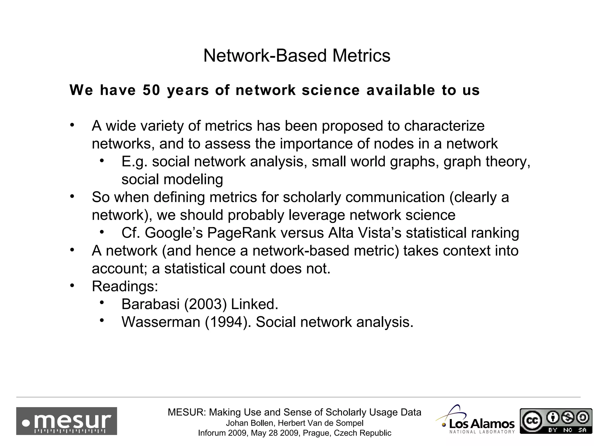 Network-Based Metrics We have 50 years of network science available to us  A wide variety of metrics has been proposed to characterize networks, and to assess the importance of nodes in a network E.g. social network analysis, small world graphs, graph theory, social modeling So when defining metrics for scholarly communication (clearly a network), we should probably leverage network science Cf. Google’s PageRank versus Alta Vista’s statistical ranking A network (and hence a network-based metric) takes context into account; a statistical count does not.  Readings: Barabasi (2003) Linked. Wasserman (1994). Social network analysis. 