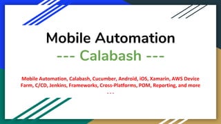 Mobile Automation
--- Calabash ---
Mobile Automation, Calabash, Cucumber, Android, iOS, Xamarin, AWS Device
Farm, C/CD, Jenkins, Frameworks, Cross-Platforms, POM, Reporting, and more
. . .
 