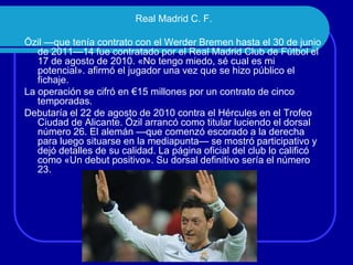 Real Madrid C. F.

Özil —que tenía contrato con el Werder Bremen hasta el 30 de junio
de 2011—14 fue contratado por el Real Madrid Club de Fútbol el
17 de agosto de 2010. «No tengo miedo, sé cual es mi
potencial». afirmó el jugador una vez que se hizo público el
fichaje.
La operación se cifró en €15 millones por un contrato de cinco
temporadas.
Debutaría el 22 de agosto de 2010 contra el Hércules en el Trofeo
Ciudad de Alicante. Özil arrancó como titular luciendo el dorsal
número 26. El alemán —que comenzó escorado a la derecha
para luego situarse en la mediapunta— se mostró participativo y
dejó detalles de su calidad. La página oficial del club lo calificó
como «Un debut positivo». Su dorsal definitivo sería el número
23.

 