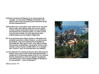 Pendant la semaine de Pâques, je ne vais pas faire de voyages. Je vais rester à Málaga et peut-être mon amie va venir chez moi paerce que la semaine sainte est très intéressante ici. Quand elle arrive, nous allons nous rendre avec nos amis dans la ville. Nous allons partir avec eux au centre comme chaque année.Nous allons voir les célèbres processions de la semaine sainte. Le centre va être une zone très animée, et j´aime beaucoup cette ambiance(plus que les images religieuses). On va se promener,nous allons monter à l´Alcazaba et le vendredi, peut-être au Mont Calvario. Je vais écouter les fanfares, avec leurs tambourins,trompettes et clarinettes,etc. Mon amie et moi, nous allons acheter des pommes caramélisées, des grands citrons et des cannes à sucre et puis, au petit matin, on va manger des “churros” avec du chocolat dans une cafétéria. Je vais emporter ma caméra photo pour faire beaucoup de photos, parce que la ville va être spécialement jolie. J´espère qu´il va faire beau temps et qu´on va s´amuser. Et puis, finalement, je dois me rappeler de préparer mes affaires pour mon voyage à Prague et Budapest. Je vais prendre  l´avion le samedi!!! Marina García 1ºC 