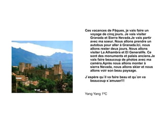 Ces vacances de Pâques, je vais faire un voyage de cinq jours. Je vais visiter Granada et Sierra Nevada.Je vais partir avec ma soeur. Nous allons prendre un autobus pour aller à Granada.Ici, nous allons rester deux jours. Nous allons visiter La Alhambra et El Generalife. Ce sont des monuments et palais anciens.Je vais faire beaucoup de photos avec ma caméra.Après nous allons monter à sierra Nevada, nous allons skier et nous allons voir son beau paysage. J´espère qu´il va faire beau et qu´on va beaucoup s´amuser!!! Yang Yang 1ºC 