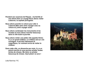 Pendant ces vacances de Pâques , ma famille et moi allons faire un voyage.Nous allons visiter Lisbonne, la capitale portugaise. Nous allons prendre la voiture pour aller à Lisbonne.Mon père aime voyager avec sa voiture et j´aime voyager aussi. Nous allons contempler les monuments et les musées et nous allons marcher beaucoup dans la ville toute la journée. Nous allons visiter une petite ville appelée Sintra. Il y a un grand château. Le château est sur une montagne. Il est très intéressant et magnifique.J´ai vraiment envie de visiter le château. Dans cette ville, un dimanche par mois, il y a un grand marché et vous pouvez acheter toutes sortes de choses. Ma mère va acheter beaucoup de choses. Quel plaisir ce sera ! Lidia Ramírez 1ºC 