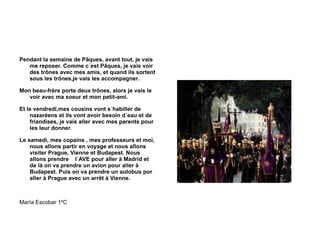 Pendant la semaine de Pâques, avant tout, je vais me reposer. Comme c´est Pâques, je vais voir des trônes avec mes amis, et quand ils sortent sous les trônes,je vais les accompagner. Mon beau-frère porte deux trônes, alors je vais le voir avec ma soeur et mon petit-ami. Et le vendredi,mes cousins vont s´habiller de nazaréens et ils vont avoir besoin d´eau et de friandises, je vais aller avec mes parents pour les leur donner. Le samedi, mes copains , mes professeurs et moi, nous allons partir en voyage et nous allons visiter Prague, Vienne et Budapest. Nous allons prendre  l´AVE pour aller à Madrid et de là on va prendre un avion pour aller à Budapest. Puis on va prendre un autobus por aller à Prague avec un arrêt à Vienne. María Escobar 1ºC 