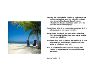 Pendant les vacances de Pâques,je vais aller à ma maison de la plage avec ma mère.Ma tante et mon oncle habitent aussi dans le même lotissement. Je vais jouer aux cartes avec ma cousine Ursula dans la plage. Nous allons faire de la randonnée parce que là , il y a beaucoup de paysages très jolis. Nous allons aussi voir ma grand-mère.Elle aime faire des mots fléchés avec nous parce qu´elle ne voit pas très bien. Sûrement mon père va passer me prendre et je vais voir aussi ma demie-soeur.Elle adore le foot , alors, je vais jouer avec elle. Puis je vais faire ma valise pour le voyage de l´école. Je ne pense pas étudier pendant ces vacances. Marina Trujillo 1ºA 