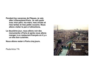Pendant les vacances de Pâques, je vais aller à Disneyland Paris. Je vais partir avec mon père, ma mère, mes oncles et mes tantes et mes petits cousins. Nous allons visiter le parc d´attractions. Le deuxième jour, nous allons voir des monuments à Paris et après nous allons manger à un restaurant français où il y a un très bon cuisinier. Nous allons rester à Paris cinq jours. Paula Ariza 1ºA 
