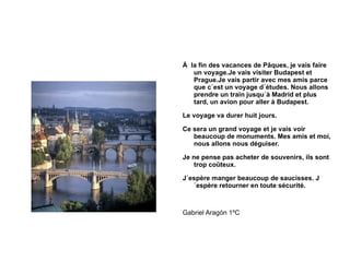 Á  la fin des vacances de Pâques, je vais faire un voyage.Je vais visiter Budapest et Prague.Je vais partir avec mes amis parce que c´est un voyage d´études. Nous allons prendre un train jusqu´à Madrid et plus tard, un avion pour aller à Budapest. Le voyage va durer huit jours. Ce sera un grand voyage et je vais voir beaucoup de monuments. Mes amis et moi, nous allons nous déguiser. Je ne pense pas acheter de souvenirs, ils sont trop coûteux. J´espère manger beaucoup de saucisses. J´espère retourner en toute sécurité. Gabriel Aragón 1ºC 