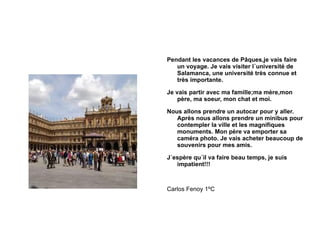 Pendant les vacances de Pâques,je vais faire un voyage. Je vais visiter l´université de Salamanca, une université très connue et très importante. Je vais partir avec ma famille;ma mère,mon père, ma soeur, mon chat et moi. Nous allons prendre un autocar pour y aller. Après nous allons prendre un minibus pour contempler la ville et les magnifiques monuments. Mon père va emporter sa caméra photo. Je vais acheter beaucoup de souvenirs pour mes amis. J´espère qu´il va faire beau temps, je suis impatient!!! Carlos Fenoy 1ºC 