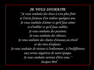 JE VOUS SOUHAITE " Je vous souhaite des rêves à n'en plus finir et l'envie furieuse d'en réaliser quelques-uns. Je vous souhaite d'aimer ce qu'il faut aimer et d'oublier ce qu'il faut oublier. Je vous souhaite des passions. Je vous souhaite des silences. Je vous souhaite des chants d'oiseaux au réveil et des rires d'enfants. Je vous souhaite de résister à l'enlisement , à l'indifférence aux vertus négatives de notre époque. Je vous souhaite surtout d'être vous. "   Jacques Brel 