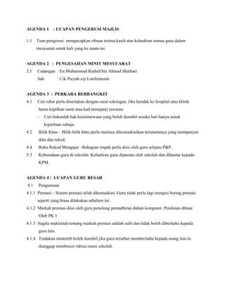 AGENDA 1 : UCAPAN PENGERUSI MAJLIS
1.1 Tuan pengerusi mengucapkan ribuan terima kasih atas kehadiran semua guru dalam
mesyuarat untuk kali yang ke enam ini.
AGENDA 2 : PENGESAHAN MINIT MESYUARAT
2.1 Cadangan : En.Muhammad Rashid bin Ahmad Shathari
Sah : Cik Preyah a/p Letchimenin
AGENDA 3 : PERKARA BERBANGKIT
4.1 Cuti rehat perlu disertakan dengan surat sokongan. Jika hendak ke hospital atau klinik
harus kepilkan surat atau kad temujanji rawatan.
- Cuti bukanlah hak keistimewaan yang boleh diambil sesuka hati hanya untuk
keperluan sahaja.
4.2 Bilik Khas – Bilik-bilik khas perlu snetiasa dikemaskinikan terutamanya yang mempunyai
data dan rekod..
4.4 Buku Rekod Mengajar –Bahagian impak perlu diisi oleh guru selepas P&P.
5.3 Keberadaan guru di sekolah- Kehadiran guru dipantau oleh sekolah dan dihantar kepada
KPM.
AGENDA 4 : UCAPAN GURU BESAR
4.1 Pengurusan
4.1.1 Prestasi – Sistem prestasi telah dikemaskini. Guru tidak perlu lagi mengisi boring prestasi
seperti yang biasa dilakukan sebelum ini.
4.1.2 Markah prestasi diisi oleh guru penolong pentadbiran dalam komputer. Penilaian dibuat
Oleh PK 1
4.1.3 Segala maklumat tentang markah prestasi adalah sulit dan tidak boleh diberitahu kepada
guru lain.
4.1.4 Tindakan tatatertib boleh diambil jika guru tersebut memberitahu kepada orang lain.Ia
dianggap membocor rahsia rasmi sekolah.
 