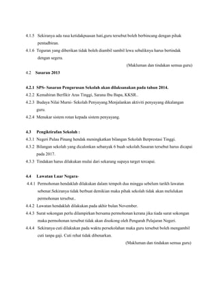 4.1.5 Sekiranya ada rasa ketidakpuasan hati,guru tersebut boleh berbincang dengan pihak
pentadbiran.
4.1.6 Teguran yang diberikan tidak boleh diambil sambil lewa sebaliknya harus bertindak
dengan segera.
(Makluman dan tindakan semua guru)
4.2 Sasaran 2013
4.2.1 SPS- Sasaran Pengurusan Sekolah akan dilaksanakan pada tahun 2014.
4.2.2 Kemahiran Berfikir Aras Tinggi, Sarana Ibu Bapa, KKSR..
4.2.3 Budaya Nilai Murni- Sekolah Penyayang.Menjalankan aktiviti penyayang dikalangan
guru.
4.2.4 Menukar sistem rotan kepada sistem penyayang.
4.3 Pengiktirafan Sekolah :
4.3.1 Negeri Pulau Pinang hendak meningkatkan bilangan Sekolah Berprestasi Tinggi.
4.3.2 Bilangan sekolah yang dicalonkan sebanyak 6 buah sekolah.Sasaran tersebut harus dicapai
pada 2017.
4.3.3 Tindakan harus dilakukan mulai dari sekarang supaya target tercapai.
4.4 Lawatan Luar Negara-
4.4.1 Permohonan hendaklah dilakukan dalam tempoh dua minggu sebelum tarikh lawatan
sebenar.Sekiranya tidak berbuat demikian maka pihak sekolah tidak akan melulukan
permohonan tersebut..
4.4.2 Lawatan hendaklah dilakukan pada akhir bulan November.
4.4.3 Surat sokongan perlu dilampirkan bersama permohonan kerana jika tiada surat sokongan
maka permohonan tersebut tidak akan disokong oleh Pengarah Pelajaran Negeri.
4.4.4 Sekiranya cuti dilakukan pada waktu persekolahan maka guru tersebut boleh mengambil
cuti tanpa gaji. Cuti rehat tidak dibenarkan.
(Makluman dan tindakan semua guru)
 