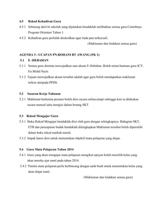 4.5 Rekod Kehadiran Guru
4.5.1 Sebarang aktiviti sekolah yang dijalankan hendaklah melibatkan semua guru.Contohnya
Program Orientasi Tahun 1.
4.5.2 Kehadiran guru perlulah direkodkan agar tiada pun terkecuali.
(Makluman dan tindakan semua guru)
AGENDA 5 : UCAPAN PN.ROHANI BT AWANG (PK 1)
5.1 E -HEBAHAN
5.1.1 Semua guru diminta mewujudkan satu akuan E-Hebahan. Boleh minta bantuan guru ICT-
En.Mohd Nazir.
5.1.2 Tujuan mewujudkan akuan tersebut adalah agar guru boleh mendapatkan maklumat
terkini daripada PPDS.
5.2 Sasaran Kerja Tahunan
5.2.1 Maklumat berkaitan prestasi boleh diisi secara online,tetapi sehingga kini ia dilakukan
secara manual iaitu mengisi dalam borang SKT.
5.3 Rekod Mengajar Guru
5.3.1 Buku Rekod Mengajar hendaklah diisi oleh guru dengan selengkapnya. Bahagian SKT,
ETR dan pencapaian budak hendaklah dilengkapkan.Maklumat tersebut boleh diperolehi
dalam buku rekod markah murid.
5.3.2 Impak harus diisi untuk menentukan objektif mata pelajaran yang diajar.
5.4 Guru Mata Pelajaran Tahun 2014
5.4.1 Guru yang akan mengajar mata pelajaran mengikut opsyen boleh memilih kelas yang
akan mereka ajar nanti pada tahun 2014.
5.4.2 Panitia mata pelajaran perlu berbincang dengan aank buah untuk menentukan kelas yang
akan diajar nanti.
(Makluman dan tindakan semua guru)
 