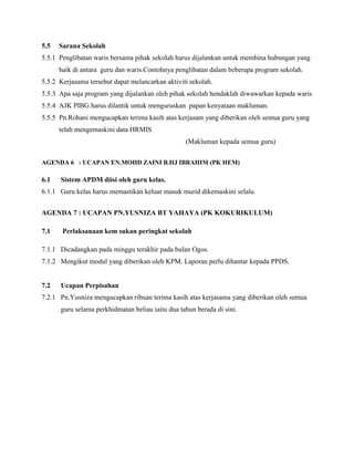 5.5 Sarana Sekolah
5.5.1 Penglibatan waris bersama pihak sekolah harus dijalankan untuk membina hubungan yang
baik di antara guru dan waris.Contohnya penglibatan dalam beberapa program sekolah.
5.5.2 Kerjasama tersebut dapat melancarkan aktiviti sekolah.
5.5.3 Apa saja program yang dijalankan oleh pihak sekolah hendaklah diwawarkan kepada waris
5.5.4 AJK PIBG harus dilantik untuk menguruskan papan kenyataan makluman.
5.5.5 Pn.Rohani mengucapkan terima kasih atas kerjasam yang diberikan oleh semua guru yang
telah mengemaskini data HRMIS
(Makluman kepada semua guru)
AGENDA 6 : UCAPAN EN.MOHD ZAINI B.HJ IBRAHIM (PK HEM)
6.1 Sistem APDM diisi oleh guru kelas.
6.1.1 Guru kelas harus memastikan keluar masuk murid dikemaskini selalu.
AGENDA 7 : UCAPAN PN.YUSNIZA BT YAHAYA (PK KOKURIKULUM)
7.1 Perlaksanaan kem sukan peringkat sekolah
7.1.1 Dicadangkan pada minggu terakhir pada bulan Ogos.
7.1.2 Mengikut modul yang diberikan oleh KPM. Laporan perlu dihantar kepada PPDS.
7.2 Ucapan Perpisahan
7.2.1 Pn.Yusniza mengucapkan ribuan terima kasih atas kerjasama yang diberikan oleh semua
guru selama perkhidmatan beliau iaitu dua tahun berada di sini.
 