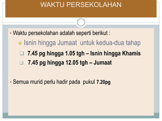 WAKTU PERSEKOLAHAN
• Waktu persekolahan adalah seperti berikut :
 Isnin hingga Jumaat untuk kedua-dua tahap
 7.45 pg hingga 1.05 tgh – Isnin hingga Khamis
 7.45 pg hingga 12.05 tgh – Jumaat
• Semua murid perlu hadir pada pukul 7.20pg
 