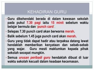 KEHADIRAN GURU
• Guru dikehendaki berada di dalam kawasan sekolah
pada pukul 7.30 pagi iaitu 15 minit sebelum waktu
belajar bermula dan ‘punch card’.
• Selepas 7.30 punch card akan berwarna merah.
• Balik sebelum 1.45 juga punch card akan merah.
• Guru yang tidak dapat hadir atau terpaksa datang lewat
hendaklah memberikan kenyataan dan sebab-sebab
yang wajar. Guru mesti maklumkan kepada pihak
sekolah secepat mungkin.
• Semua urusan peribadi guru hendaklah dibuat di luar
waktu sekolah kecuali dalam keadaan kecemasan.
 