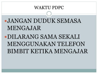 WAKTU PDPC
JANGAN DUDUK SEMASA
MENGAJAR
DILARANG SAMA SEKALI
MENGGUNAKAN TELEFON
BIMBIT KETIKA MENGAJAR
 