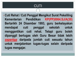 CUTI
• Cuti Rehat / Cuti Penggal Mengikut Surat Pekeliling
Kementerian Pendidikan KP(PP)0064.SJ/A(30)
Bertarikh 24 Disember 1993, guru berkelayakan
mendapat cuti penggal sekolah untuk
menggantikan cuti rehat. Tetapi guru boleh
dipanggil bertugas oleh Guru Besar tidak lebih
sepertiga daripada jumlah cuti sesuatu tahun
untuk menjalankan tugas-tugas selain daripada
tugas mengajar.
 