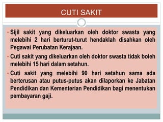 CUTI SAKIT
• Sijil sakit yang dikeluarkan oleh doktor swasta yang
melebihi 2 hari berturut-turut hendaklah disahkan oleh
Pegawai Perubatan Kerajaan.
• Cuti sakit yang dikeluarkan oleh doktor swasta tidak boleh
melebihi 15 hari dalam setahun.
• Cuti sakit yang melebihi 90 hari setahun sama ada
berterusan atau putus-putus akan dilaporkan ke Jabatan
Pendidikan dan Kementerian Pendidikan bagi menentukan
pembayaran gaji.
 