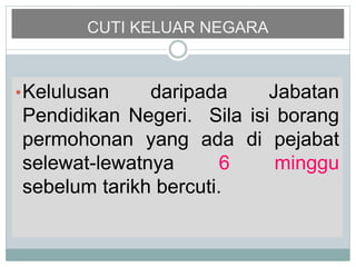 CUTI KELUAR NEGARA
•Kelulusan daripada Jabatan
Pendidikan Negeri. Sila isi borang
permohonan yang ada di pejabat
selewat-lewatnya 6 minggu
sebelum tarikh bercuti.
 