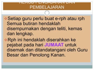 REKOD PENGAJARAN DAN
PEMBELAJARAN
Setiap guru perlu buat e-rph atau rph
Semua butiran hendaklah
disempurnakan dengan teliti, kemas
dan lengkap.
Rph ini hendaklah diserahkan ke
pejabat pada hari JUMAAT untuk
disemak dan ditandatangani oleh Guru
Besar dan Penolong Kanan.
 