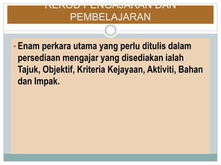 REKOD PENGAJARAN DAN
PEMBELAJARAN
• Enam perkara utama yang perlu ditulis dalam
persediaan mengajar yang disediakan ialah
Tajuk, Objektif, Kriteria Kejayaan, Aktiviti, Bahan
dan Impak.
 