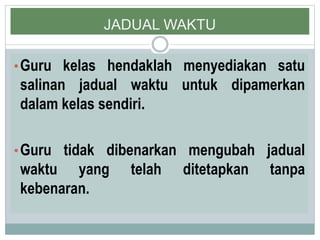 JADUAL WAKTU
•Guru kelas hendaklah menyediakan satu
salinan jadual waktu untuk dipamerkan
dalam kelas sendiri.
•Guru tidak dibenarkan mengubah jadual
waktu yang telah ditetapkan tanpa
kebenaran.
 