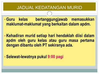 JADUAL KEDATANGAN MURID
• Guru kelas bertanggungjawab memasukkan
maklumat-maklumat yang berkaitan dalam apdm.
• Kehadiran murid setiap hari hendaklah diisi dalam
apdm oleh guru kelas atau guru masa pertama
dengan dibantu oleh PT sekiranya ada.
• Selewat-lewatnya pukul 9:00 pagi
 