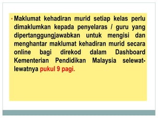 • Maklumat kehadiran murid setiap kelas perlu
dimaklumkan kepada penyelaras / guru yang
dipertanggungjawabkan untuk mengisi dan
menghantar maklumat kehadiran murid secara
online bagi direkod dalam Dashboard
Kementerian Pendidikan Malaysia selewat-
lewatnya pukul 9 pagi.
 