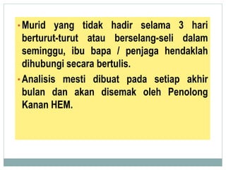 •Murid yang tidak hadir selama 3 hari
berturut-turut atau berselang-seli dalam
seminggu, ibu bapa / penjaga hendaklah
dihubungi secara bertulis.
•Analisis mesti dibuat pada setiap akhir
bulan dan akan disemak oleh Penolong
Kanan HEM.
 