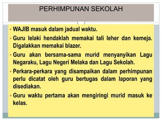 PERHIMPUNAN SEKOLAH
• WAJIB masuk dalam jadual waktu.
• Guru lelaki hendaklah memakai tali leher dan kemeja.
Digalakkan memakai blazer.
• Guru akan bersama-sama murid menyanyikan Lagu
Negaraku, Lagu Negeri Melaka dan Lagu Sekolah.
• Perkara-perkara yang disampaikan dalam perhimpunan
perlu dicatat oleh guru bertugas dalam laporan yang
disediakan.
• Guru waktu pertama akan mengiringi murid masuk ke
kelas.
 