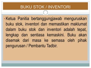 BUKU STOK / INVENTORI
•Ketua Panitia bertanggungjawab menguruskan
buku stok, inventori dan memastikan maklumat
dalam buku stok dan inventori adalah tepat,
lengkap dan sentiasa kemaskini. Buku akan
disemak dari masa ke semasa oleh pihak
pengurusan / Pembantu Tadbir.
 
