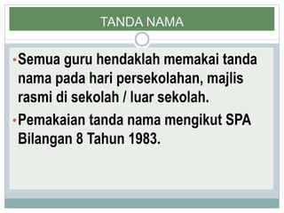 TANDA NAMA
•Semua guru hendaklah memakai tanda
nama pada hari persekolahan, majlis
rasmi di sekolah / luar sekolah.
•Pemakaian tanda nama mengikut SPA
Bilangan 8 Tahun 1983.
 