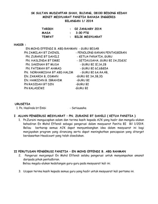 SK SULTAN MUDZAFFAR SHAH, BUJANG, 08100 BEDONG KEDAH
MINIT MESYUARAT PANITIA BAHASA INGGERIS
BILANGAN 1/ 2014
TARIKH : 02 JANUARY 2014
MASA : 3.00 PTG
TEMPAT : BILIK MESYUARAT
HADIR :
EN MOHD EFFENDI B. ABD RAHMAN - GURU BESAR
PN JAMILAH BT ZAINOL - PENOLONG KANAN PENTADBIRAN
PN. ZURANI BT DAHILI - KETUA PANATIA, GURU
PN. HASLINDA BT EMBI - SETIAUSAHA, GURU BI 2A,2D&3C
PN. SAKINAH BT MUSA - GURU BI 1E,1A,2B
PN. FATIMAH BT AHMAD - GURU BI 6C,6B&5A
PN. NORHAMISHA BT ABD HALIM - GURU BI 6A,4A,4B,
EN. ZAKARIA B, OSMAN -GURU BI 3A,3B,3D
EN. HAMIZAN B. IBRAHIM -GURU BI
PN RASIDAH BT DIN -GURU BI
PN KALADEWI -GURU BI
URUSETIA
1. Pn. Haslinda bt Embi - Setiausaha
I ALUAN PENGERUSI MESYUARAT – PN. ZURAINI BT DAHILI ( KETUA PANITIA )
1. Pn.Zuraini mengucapkan salam dan terima kasih kepada AJK yang hadir dan mengalu-alukan
kehadiran En Mohd Effendi sebagai pengerusi dalam mesyuarat Panitia BI Bil 1/2014.
Beliau berharap semua AJK dapat menyumbangkan idea dalam mesyuarat ini bagi
menjayakan program yang dirancang serta dapat meningkatkan pencapaian yang ditarget
berdasarkan Headcount yang telah disediakan.
II PERUTUSAN PENGERUSI PANITIA – EN MOHD EFFENDI B. ABD RAHMAN
2. Pengerusi menjemput En Mohd Effendi selaku pengerusi untuk menyampaikan amanat
daripada pihak pentadbiran.
Beliau megalu-alukan kedatangan guru-guru pada mesyuarat kali ini.
3. Ucapan terima kasih kepada semua guru yang hadir untuk mesyuarat kali pertama ini.
 