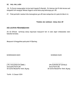 XI. HAL-HAL LAIN
26. Pn Zuraini mengucapkan terima kasih kepada Pn Rasidah , En Hamizan dan Pn Kala kerana sudi
mengambil alih mengajar Bahasa Inggeris untuk kelas yang kekuranga gurU BI.
27. Pihak pentadbir memberitahu kemungkinan guru BI akan melaporkan diri pada bln March ini.
Tindakan dan makluman: Semua Guru BI
XII.UCAPAN PENANGGUHAN
29. En Effendi berharap semua keputusan mesyuarat kali ini akan dapat dilaksanakan demi
kebaikan bersama.
Mesyuarat ditangguhkan pada pukul 4.15petang.
DISEDIAKAN OLEH DISEMAK OLEH
………………………………… … ………………………………
( PN. HASLINDA BT EMBI ) (PN ZURAINI BT DAHILI)
Setiausaha Panitia BI Ketua Panitia BI
SK Sultan Mudzaffar shah, Bujang SK Sultan Mudzaffar Shah, Bujang
Tarikh : 11 Januari 2014
 