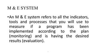 M & E SYSTEM
•An M & E system refers to all the indicators,
tools and processes that you will use to
measure if a program has been
implemented according to the plan
(monitoring) and is having the desired
results (evaluation).
1
 