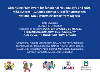 Organizing Framework for functional National HIV and AIDS M&E system – 12 Components: A tool for strengthen National M&E system evidence from Nigeria Kola Oyediran MEASURE Evaluation Presented at on-going 2010 PEPFAR KEYS TO HEALTH SYSTEMS INTEGRATION, SUSTAINABILITY, AND COUNTRY-OWNERSHIP CONFERENCE Coauthors: Kayode Ogungbemi, NACA; Akinyemi Atobatele, USAID Nigeria; Job Sagbohan, UNAID Nigeria; David Boone, MEASURE Evaluation; Anne Lafond, MEASURE Evaluation; Samson Bamidele, MEASURE Evaluation 