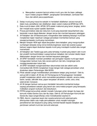 e. Mewujudkan suasana harmoni antara murid, guru dan ibu bapa pelbagai
kaum melalui program RIMUP, penghayatan kemerdekaan, sambutan Hari
Guru dan aktiviit pasca peperiksaan.
2. Setiap murid yang masuk ke sekolah ini hendaklah didaftarkan secara manual di
dalam buku pendaftaran dan didaftarkan dalam sistem maklumat APDM dan SPS.
3. Data murid di dalam JKM, APDM, SPS adalah maklumat yang benar, lengkap, terkini
dan menjadi asas rujukan apabila diperlukan.
4. Proses pemindahan data dan dokumen murid yang berpindah keluar/berhenti atau
berpindah masuk dapat dilakukan dengan lancar dan memberi kepuasan pelanggan.
5. JK Kebajikan dan JK Biasiswa perlu menganalisis latar belakang keluarga murid dan
menjalankan kajian keperluan sebagai persediaan memberikan bantuan yang
sewajarnya kepada murid yang memerlukan.
6. Menjadi harapan HEM agar dapat diwujudkan dana kebajikan yang mengumpulkan
sumbangan daripada orang ramai (individu/organisasi awam @ swasta) supaya
bantuan segera dapat disalurkan kepada murid yang mendapat musibah atau sangat
memerlukan.
7. JK Kebajikan dan Takaful juga perlu peka terhadap musibah yang dialami oleh murid
dan proaktif membuat tindakan supaya bantuan kebajikan dan tuntutan takaful dapat
dilaksanakan dengan lancar dan memberi kepuasan pelanggan.
8. JK SPBT hendaklah memberi pendidikan dan peringatan kepada murid agar dapat
menggunakan bantuan buku teks secara optimum dan tahu menghargai serta
menjaga keselamatan bukuk teks.
9. JK SPBT hendaklah mengemaskinikan dokumentasi stok dan aktiviti serta
memastikan bilik BOSS menjalankan fungsi dengan baik sebagai persediaan untuk
dicalonkan dalam Pertandingan Bilik BOSS.
10. Pihak sekolah sangat menitikberatkan persekitaran belajar yang kondusif. Oleh itu
semua AJK di dalam JK 3K dan JK Pembangunan & Penyenggaraan hendaklah
proaktif menjalankan aktiviti untuk memastikan persekitaran sekolah, asrama, kelas,
kantin, tandas, bilik-bilik khas, papan kenyataan dll bersih, cantik, ceria, sihat,
selamat dan menawan.
11. JK 3K dengan bantuan semua guru hendaklah berusaha membentuk budaya
sayangi persekitaran sekolah yang bersih dan ceria melalui program yang bersepadu
melibatkan program kurikulum dan kokurikulum.
12. PPPM sangat serius pihak sekolah menjalin hubungan pintar dengan ibu bapa dan
komuniti melalui Sarana Guru dan Ibu bapa. Oleh itu JK Perhubungan Komuniti dan
Sarana Ibu bapa sangat diharap untuk merealisasikan aspirasi ini.
13. PIBG, Alumni, organisasi awam dan swasta serta komuniti setempat perlu
dihimpunkan dalam satu majlis pemuafakatan untuk menjalin hubungan
persefahaman dan kerjasama yang saling memberi faedah kepada kebajikan dan
pembinaan sahsiah murid dan komuniti setempat.
 