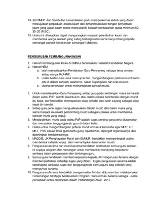 14. JK RIMUP dan Sambutan Kemerdekaan perlu memperkemas aktiviti yang dapat
mewujudkan perpaduan antara kaum dan dimanifestasikan dengan penyertaan
kaum yang wajar dalam mana-mana aktiviti sekolah berdasarkan quota minimum 50:
30: 20 (M:I:C).
15. Usaha ini diharapkan dapat mengurangkan masalah perselisihan kaum dan
membentuk warga sekolah yang saling berkerjasama serta menyumbang kepada
semangat patriotik berasaskan semangat 1Malaysia.
PENGURUSAN PEMBANGUNAN INSAN
1. Hasrat Pembangunan Insan di SMKKJ berteraskan Falsafah Pendidikan Negara.
2. Hasrat HEM
a. ialah merealisasikan Pendekatan Guru Penyayang sebagai teras amalan
setiap warga JAUHARI.
b. usaha berterusan untuk memupuk dan mengembangkan potensi murid sama
ada di dalam sahsiah, akademik, bakat, kepimpinan dan kokurikulum.
c. Usaha berterusan untuk memantapkan sahsiah murid.
3. Untuk merealisasikan Guru Penyayang setiap guru pada sebilangan masa sama ada
dalam waktu PdP, aktiviti kokurikulum atau dalam proses berinteraksi dengan murid,
ibu bapa, staf hendaklah memaparkan sikap prihatin dan kasih sayang sebagai sikap
sejati diri sendiri.
4. Setiap guru perlu tegas menguatkuasakan disiplin murid dan dalam masa yang
sama menjadi kaunselor pembimbing murid sebagain proses untuk membentuk
sahsiah murid yang terpuji.
5. Mendisiplinkan murid pada waktu PdP adalah tugas penting yang perlu diutamakan
dan merupakan tanggungjawab guru di dalam kelas.
6. Usaha untuk mengembangkan potensi murid termasuk berusaha agar MPP, LP,
MKT, PRS, Skuad khas (pembantu guru) diperkemas, dipergiat organisasinya dan
dipertingkat kewibawaannya.
7. MAQDIS, JK Penghayatan Moral dan SUMUR hendaklah mempertingkat usaha
membentuk sahsiah terpuji dan memantapkan kerohanian murid.
8. Pengurusan asrama dan murid asrama hendaklah melibatkan semua guru sekolah
ini supaya program dan rancangan untuk membentuk murid yang berpotensi
sentiasa dalam pengawasan dan bimbingan guru.
9. Semua guru hendaklah memberi kerjasama kepada JK Pengurusan Asrama dengan
memberi perhatian terhadap tugas yang diberi. Tugas pengurusan asrama adalah
sebahagian daripada tugas dan tanggungjawab semua guru bagi sekolah yang
mempunyai asrama.
10. Pengurusan Asrama hendaklah mengemaskini fail dan dokumen dan melaksanakan
Perancangan Strategik berdasarkan Program Transformasi Asrama sebagai usaha
persediaan untuk dicalonkan dalam Pertandingan ASAT 2015.
 