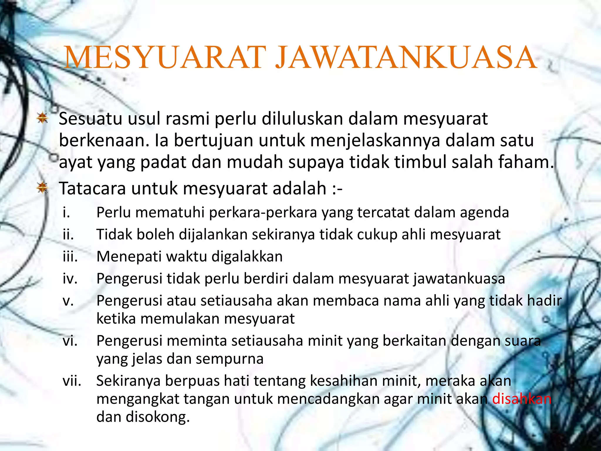 MESYUARAT JAWATANKUASA
Sesuatu usul rasmi perlu diluluskan dalam mesyuarat
berkenaan. Ia bertujuan untuk menjelaskannya dalam satu
ayat yang padat dan mudah supaya tidak timbul salah faham.
Tatacara untuk mesyuarat adalah :-
i. Perlu mematuhi perkara-perkara yang tercatat dalam agenda
ii. Tidak boleh dijalankan sekiranya tidak cukup ahli mesyuarat
iii. Menepati waktu digalakkan
iv. Pengerusi tidak perlu berdiri dalam mesyuarat jawatankuasa
v. Pengerusi atau setiausaha akan membaca nama ahli yang tidak hadir
ketika memulakan mesyuarat
vi. Pengerusi meminta setiausaha minit yang berkaitan dengan suara
yang jelas dan sempurna
vii. Sekiranya berpuas hati tentang kesahihan minit, meraka akan
mengangkat tangan untuk mencadangkan agar minit akan disahkan
dan disokong.
 