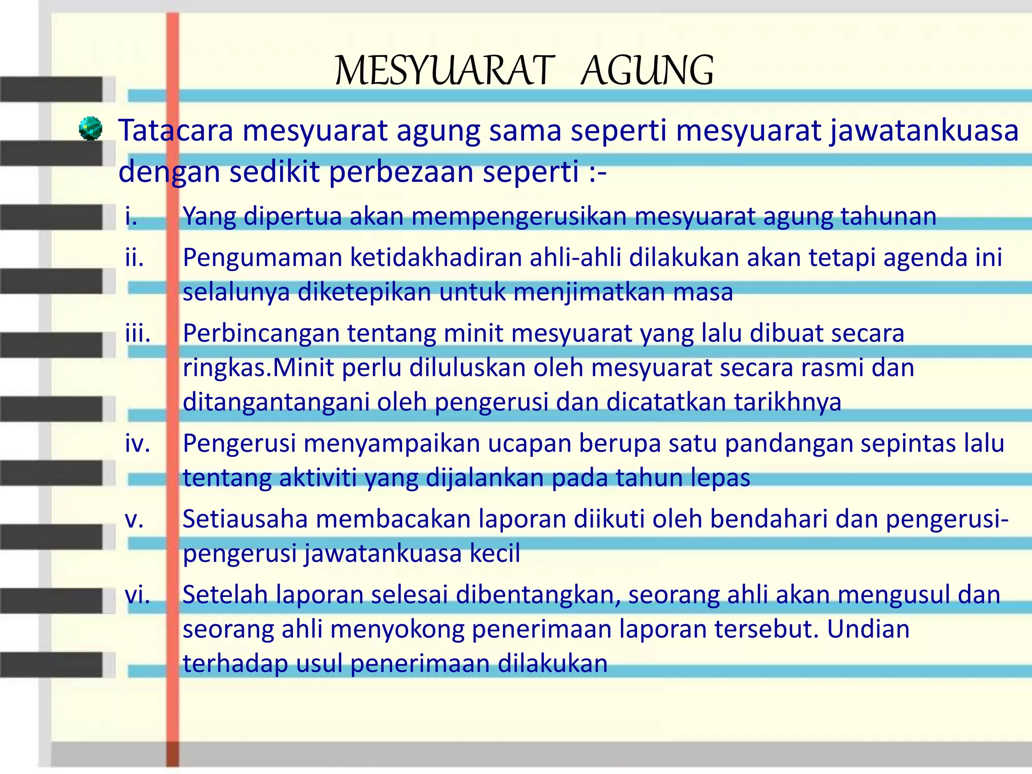MESYUARAT AGUNG
Tatacara mesyuarat agung sama seperti mesyuarat jawatankuasa
dengan sedikit perbezaan seperti :-
i. Yang dipertua akan mempengerusikan mesyuarat agung tahunan
ii. Pengumaman ketidakhadiran ahli-ahli dilakukan akan tetapi agenda ini
selalunya diketepikan untuk menjimatkan masa
iii. Perbincangan tentang minit mesyuarat yang lalu dibuat secara
ringkas.Minit perlu diluluskan oleh mesyuarat secara rasmi dan
ditangantangani oleh pengerusi dan dicatatkan tarikhnya
iv. Pengerusi menyampaikan ucapan berupa satu pandangan sepintas lalu
tentang aktiviti yang dijalankan pada tahun lepas
v. Setiausaha membacakan laporan diikuti oleh bendahari dan pengerusi-
pengerusi jawatankuasa kecil
vi. Setelah laporan selesai dibentangkan, seorang ahli akan mengusul dan
seorang ahli menyokong penerimaan laporan tersebut. Undian
terhadap usul penerimaan dilakukan
 
