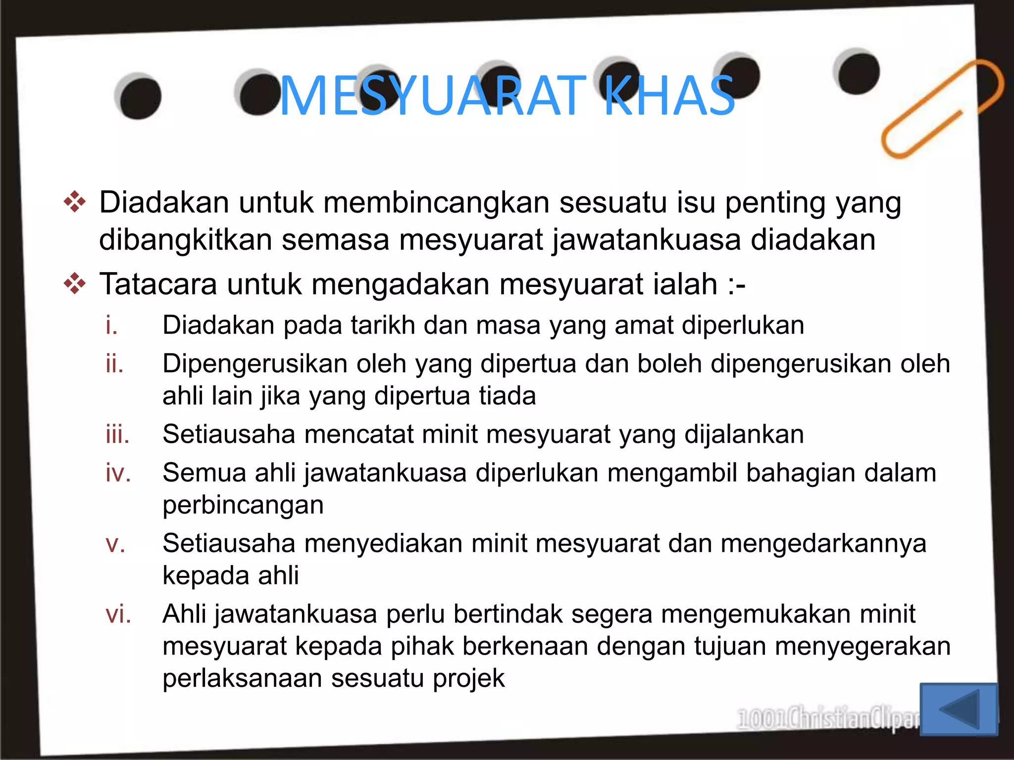 MESYUARAT KHAS
 Diadakan untuk membincangkan sesuatu isu penting yang
dibangkitkan semasa mesyuarat jawatankuasa diadakan
 Tatacara untuk mengadakan mesyuarat ialah :-
i. Diadakan pada tarikh dan masa yang amat diperlukan
ii. Dipengerusikan oleh yang dipertua dan boleh dipengerusikan oleh
ahli lain jika yang dipertua tiada
iii. Setiausaha mencatat minit mesyuarat yang dijalankan
iv. Semua ahli jawatankuasa diperlukan mengambil bahagian dalam
perbincangan
v. Setiausaha menyediakan minit mesyuarat dan mengedarkannya
kepada ahli
vi. Ahli jawatankuasa perlu bertindak segera mengemukakan minit
mesyuarat kepada pihak berkenaan dengan tujuan menyegerakan
perlaksanaan sesuatu projek
 