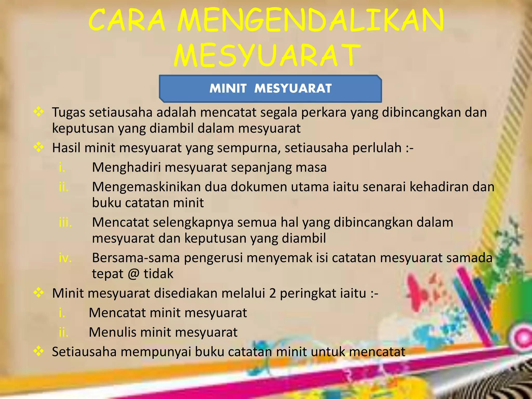 CARA MENGENDALIKAN
MESYUARAT
MINIT MESYUARAT
 Tugas setiausaha adalah mencatat segala perkara yang dibincangkan dan
keputusan yang diambil dalam mesyuarat
 Hasil minit mesyuarat yang sempurna, setiausaha perlulah :-
i. Menghadiri mesyuarat sepanjang masa
ii. Mengemaskinikan dua dokumen utama iaitu senarai kehadiran dan
buku catatan minit
iii. Mencatat selengkapnya semua hal yang dibincangkan dalam
mesyuarat dan keputusan yang diambil
iv. Bersama-sama pengerusi menyemak isi catatan mesyuarat samada
tepat @ tidak
 Minit mesyuarat disediakan melalui 2 peringkat iaitu :-
i. Mencatat minit mesyuarat
ii. Menulis minit mesyuarat
 Setiausaha mempunyai buku catatan minit untuk mencatat
 