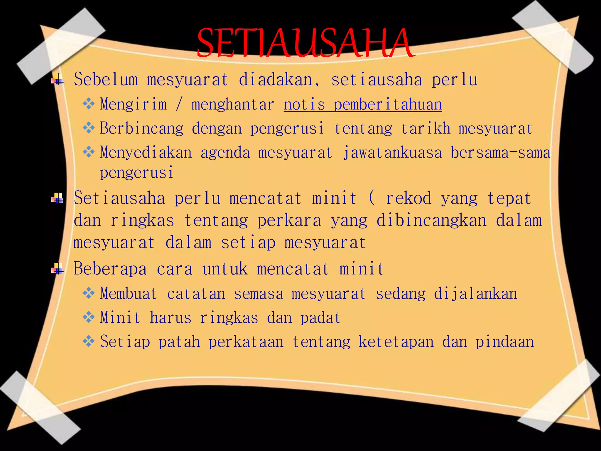 SETIAUSAHA
Sebelum mesyuarat diadakan, setiausaha perlu
 Mengirim / menghantar notis pemberitahuan
 Berbincang dengan pengerusi tentang tarikh mesyuarat
 Menyediakan agenda mesyuarat jawatankuasa bersama-sama
pengerusi
Setiausaha perlu mencatat minit ( rekod yang tepat
dan ringkas tentang perkara yang dibincangkan dalam
mesyuarat dalam setiap mesyuarat
Beberapa cara untuk mencatat minit
 Membuat catatan semasa mesyuarat sedang dijalankan
 Minit harus ringkas dan padat
 Setiap patah perkataan tentang ketetapan dan pindaan
 
