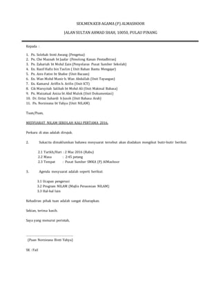 SEK.MEN.KEB AGAMA (P) ALMASHOOR
JALAN SULTAN AHMAD SHAH, 10050, PULAU PINANG
Kepada :
1. Pn. Solehah binti Awang (Pengetua)
2. Pn. Che Maznah bt Jaafar (Penolong Kanan Pentadbiran)
3. Pn. Zahariah bt Mohd Zain (Penyelaras Pusat Sumber Sekolah)
4. En. Razif Hafiz bin Taslim ( Unit Bahan Bantu Mengajar)
5. Pn. Anis Fatini bt Shafee (Unit Bacaan)
6. En. Wan Mohd Munir b. Wan Abdullah (Unit Tayangan)
7. En. Kamarul Ariffin b. Arifin (Unit ICT)
8. Cik Marsyitah Salihah bt Mohd Ali (Unit Makmal Bahasa)
9. Pn. Maizatual Aniza bt Abd Mulok (Unit Dokumentasi)
10. Dr. Ustaz Suhardi b Jusoh (Unit Bahasa Arab)
11. Pn. Norzieana bt Yahya (Unit NILAM)
Tuan/Puan,
MESYUARAT NILAM SEKOLAH KALI PERTAMA 2016.
Perkara di atas adalah dirujuk.
2. Sukacita dimaklumkan bahawa mesyuarat tersebut akan diadakan mengikut butir-butir berikut:
2.1 Tarikh/Hari : 2 Mac 2016 (Rabu)
2.2 Masa : 2:45 petang
2.3 Tempat : Pusat Sumber SMKA (P) AlMashoor
3. Agenda mesyuarat adalah seperti berikut:
3.1 Ucapan pengerusi
3.2 Program NILAM (Majlis Perasmian NILAM)
3.3 Hal-hal lain
Kehadiran pihak tuan adalah sangat diharapkan.
Sekian, terima kasih.
Saya yang menurut perintah,
…………………………………………….
(Puan Norzieana Binti Yahya)
SK : Fail
 