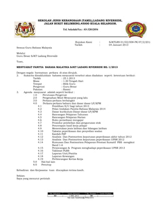 SEKOLAH JENIS KEBANGSAAN (TAMIL),LADANG RIVERSIDE,
JALAN BUKIT BELIMBING,45000 KUALA SELANGOR.
Tel. Sekolah/Fax : 03-32812054

Rujukan Kami
Tarikh

:
:

SJKTLRS 01/02/008-PK 07/2/(01)
04 Januari 2013

Semua Guru Bahasa Malaysia
Melalui
Guru Besar SJKT Ladang Riverside
Tuan,
MESYUARAT PANITIA BAHASA MALAYSIA SJKT LADANG RIVERSIDE BIL 1/2013
Dengan segala hormatnya perkara di atas dirujuk.
2.
Sukacita dimaklumkan bahawa mesyuarat tersebut akan diadakan seperti ketentuan berikut:
Tarikh
: 25.1.2013
Masa
: 1.30 Tengah Hari
Tempat
: Bilik Guru
Pengerusi
: Guru Besar
Pakaian
: Rasmi
3.
Agenda mesyuarat adalah seperti berikut :
1.0
Perutusan Pengerusi
2.0
Pengesahan Minit Mesyuarat yang lalu
3.0
Perkara-perkara berbangkit
4.0
Perkara-perkara baharu dan dasar dasar LP/KPM
4.1
Pemilihan S/U bagi tahun 2013
4.2
Pelan tindakan Panitia Bahasa Malaysia 2014
4.3
Dasar kurikulum-Dasar-dasar LP/KPM
4.4
Rancangan Pelajaran Tahunan
4.5
Rancangan Pelajaran Harian
4.6
Buku persediaan mengajar
4.7
Prosedur pembelian dan pengurusan stok
4.8
Pencerapan hasil kerja pelajar
4.9
Menentukan jenis latihan dan bilangan latihan
4.10
Takwim peperiksaan dan penyedian soalan
4.11
Kaedah PdP
4.12
Analisis Dan Postmortem keputusan peperiksaan akhir tahun 2012
4.13
Analisis Dan Postmortem keputusan peperiksaan UPSR 2012
4.14
Rumusan Dan Postmortem Pelaporan Prestasi Sumatif PBS mengikut
Band 1-6
4.15
Perancangan & Program menghadapi peperiksaan UPSR 2013
4.16
Taklimat PLBS
4.17
Laporan Unit/Panitia
4.18
Laporan Kewangan
4.19
Perbincangan Kertas Kerja
5.0
Hal-hal lain
6.0
Penutup
Kehadiran dan Kerjasama tuan diucapkan terima kasih.
Sekian.
Saya yang menurut perintah

No. Keluaran
03

Tarikh Keluaran
No. Pindaan
1 MAC 2013
00
Hak Cipta Terpelihara@JPNSel.2010

Tarikh Pindaan

 