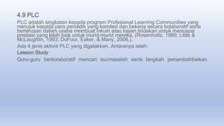 4.9 PLC
PLC adalah singkatan kepada program Profesional Learning Communities yang
merujuk kepada para pendidik yang komited dan bekerja secara kolaboratif serta
berterusan dalam usaha membuat inkuiri atau kajian tindakan untuk mencapai
prestasi yang lebih baik untuk murid-murid mereka, (Rosenholtz, 1989; Little &
McLaughlin, 1993; DuFour, Eaker, & Many, 2006,).
Ada 4 jenis aktiviti PLC yang digalakkan. Antaranya ialah:
Lesson Study
Guru-guru berkolaboratif mencari isu/masalah serta langkah penambahbaikan
 