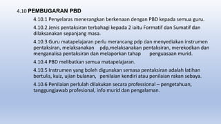 4.10 PEMBUGARAN PBD
4.10.1 Penyelaras menerangkan berkenaan dengan PBD kepada semua guru.
4.10.2 Jenis pentaksiran terbahagi kepada 2 iaitu Formatif dan Sumatif dan
dilaksanakan sepanjang masa.
4.10.3 Guru matapelajaran perlu merancang pdp dan menyediakan instrumen
pentaksiran, melaksanakan pdp,melaksanakan pentaksiran, merekodkan dan
menganalisa pentaksiran dan melaporkan tahap penguasaan murid.
4.10.4 PBD melibatkan semua matapelajaran.
4.10.5 Instrumen yang boleh digunakan semasa pentaksiran adalah latihan
bertulis, kuiz, ujian bulanan, penilaian kendiri atau penilaian rakan sebaya.
4.10.6 Penilaian perlulah dilakukan secara professional – pengetahuan,
tanggungjawab profesional, info murid dan pengalaman.
 