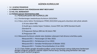AGENDA KURIKULUM
• 1.0 : UCAPAN PENGERUSI
• 2.0 PEMBENTANGAN DAN PENGESAHAN MINIT MESYUARAT
• 3.0 HAL-HAL BERBANGKIT
• 4.0 PERBINCANGAN PROFESIONALISME
4.1 PENGURUSAN AM KURIKULUM
4.1.1 Pembentangan Jawatankuasa Kurikulum 2023/2024.
4.1.2 Fokus utama Sektor Pembelajaran PPDKS 2023/2024 yang perlu disambut oleh pihak sekolah:
1) % lulus dalam PBD
2) Kualiti guru melalui Kajian Tindakan, Inovasi PDPC dan SKPM Standard Kualiti
(Standard 4)
3) Penguasaan Bahasa (BM dan BI) dalam PBD
4) Penguasaan 3M
4.1.3 Mesyuarat Kurikulum sekolah akan diadakan sebanyak 4 kali dimana ia berfokus pada;
Mesyuarat Bil 1 – Perancangan (15 Mac 2023)
Mesyuarat Bil 2 – Perlaksanaan (2 Jun 2032)
Mesyuarat Bil 3 – Semakan Perlaksanaan (4 Oktober 2032)
Mesyuarat Bil 4 – Tindakan Penambahbaikan (3 Jan 2033)
4.1.3.1 Satu folder google drivediwujudkan untuk menyimpan semua dokumen berkenaan
dengan program-program sekolah seperti kertas kerja, borang yang berkaitan dan juga
laporan post mortem program.
 