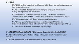 4.7.7 PBD
4.7.7.1 PBD berlaku sepanjang perlaksanaan pdpc dalam apa jua bentuk sama ada
lisan bacaan atau tulisan.
4.7.7.2 Analisis PBD- hendaklah dibuat mengikut ketetapan dalam Panitia
masing masing dan selaras antara ahli.
4.7.7.3 Penyelaras PBD akan membuat analisis 2 kali setahun dan analisa
tersebut mesti dibincangkan dalam setiap mesyuarat kurikulum dan panitia.
4.7.7.4 Dialog prestasi 2 kali dalam setahun mengikut takwim
4.7.7.5 Guru –guru hendaklah sentiasa bersedia dengan TP terkini dan
direkod serta perlu membuat intervensi terutama murid yang mencapai TP 1 & 2.
4.7.7.6 Pastikan maklumat PBD sampai kepada penjaga
4.7.8 PENTAKSIRAN SUMATIF (Ujian Akhir Semester Akedemik-UASA)
4.7.8.1 Pentaksiran hanya melibatkan tahap 2 sahaja, secara dalaman dan mengikut
keperluan.
4.7.8.2 Pertaksiran boleh dilakukan samada sekali atau 2 sekali setahun
 