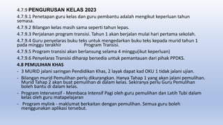 4.7.9 PENGURUSAN KELAS 2023
4.7.9.1 Penetapan guru kelas dan guru pembantu adalah mengikut keperluan tahun
semasa.
4.7.9.2 Bilangan kelas masih sama seperti tahun lepas.
4.7.9.3 Perjalanan program transisi. Tahun 1 akan berjalan mulai hari pertama sekolah.
4.7.9.4 Guru penyelaras buku teks untuk mengedarkan buku teks kepada murid tahun 1
pada minggu terakhir Program Transisi.
4.7.9.5 Program transisi akan berlansung selama 4 minggu(ikut keperluan)
4.7.9.6 Penyelaras Transisi diharap bersedia untuk pemantauan dari pihak PPDKS.
4.8 PEMULIHAN KHAS
- 3 MURID jalani saringan Pendidikan Khas, 2 layak dapat kad OKU 1 tidak jalani ujian.
- Bilangan murid Pemulihan perlu dikurangkan. Hanya Tahap 1 yang akan jalani pemulihan.
Murid Tahap 2 akan buat pemulihan di dalam kelas. Sekiranya perlu Guru Pemulihan
boleh bantu di dalam kelas.
- Program Intervensif - Membaca Intensif Pagi oleh guru pemulihan dan Latih Tubi dalam
kelas oleh guru matapelajaran
- Program mylink - maklumat berkaitan dengan pemulihan. Semua guru boleh
menggunakan aplikasi tersebut.
 