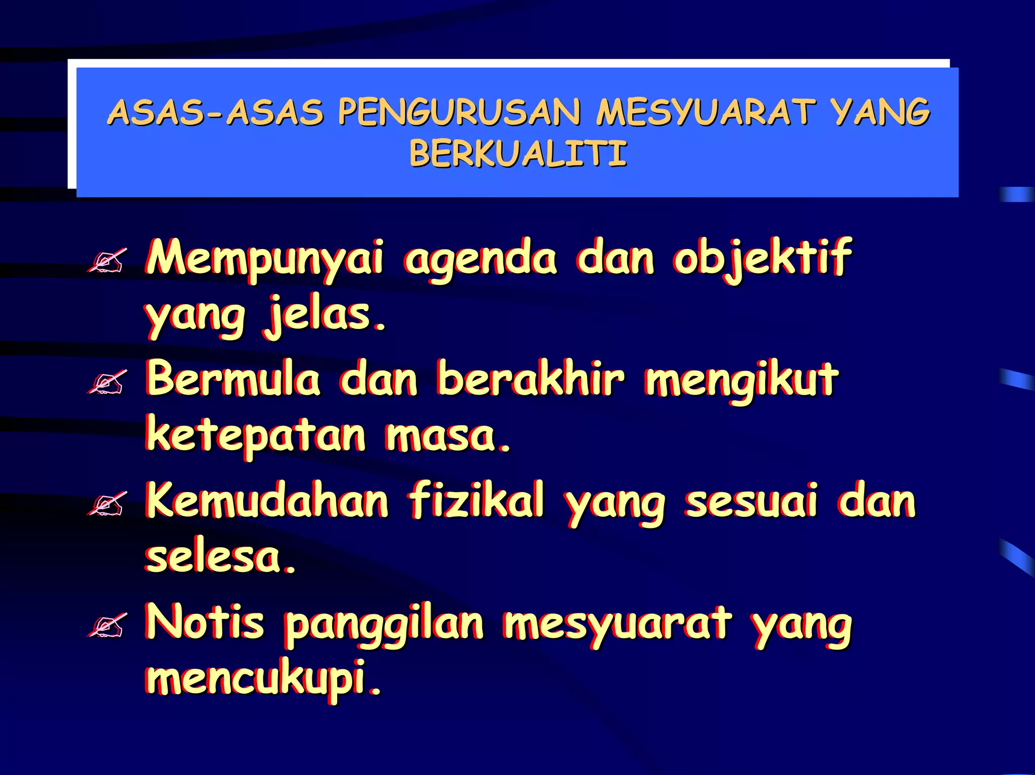 ASAS-ASAS PENGURUSAN MESYUARAT YANG
ASAS-ASAS PENGURUSAN MESYUARAT YANG
             BERKUALITI
             BERKUALITI


 Mempunyai agenda dan objektif
 Mempunyai agenda dan objektif
 yang jelas.
 yang jelas.
 Bermula dan berakhir mengikut
 Bermula dan berakhir mengikut
 ketepatan masa.
 ketepatan masa.
 Kemudahan fizikal yang sesuai dan
 Kemudahan fizikal yang sesuai dan
 selesa.
 selesa.
 Notis panggilan mesyuarat yang
 Notis panggilan mesyuarat yang
 mencukupi.
 mencukupi.
 